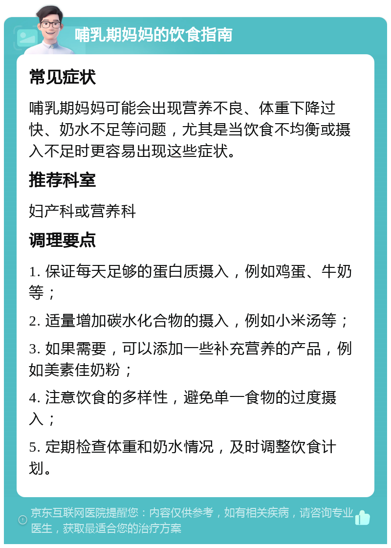 哺乳期妈妈的饮食指南 常见症状 哺乳期妈妈可能会出现营养不良、体重下降过快、奶水不足等问题，尤其是当饮食不均衡或摄入不足时更容易出现这些症状。 推荐科室 妇产科或营养科 调理要点 1. 保证每天足够的蛋白质摄入，例如鸡蛋、牛奶等； 2. 适量增加碳水化合物的摄入，例如小米汤等； 3. 如果需要，可以添加一些补充营养的产品，例如美素佳奶粉； 4. 注意饮食的多样性，避免单一食物的过度摄入； 5. 定期检查体重和奶水情况，及时调整饮食计划。