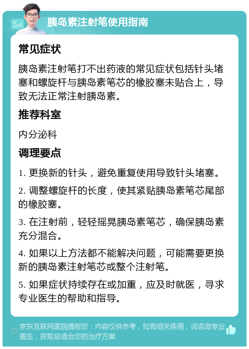 胰岛素注射笔使用指南 常见症状 胰岛素注射笔打不出药液的常见症状包括针头堵塞和螺旋杆与胰岛素笔芯的橡胶塞未贴合上，导致无法正常注射胰岛素。 推荐科室 内分泌科 调理要点 1. 更换新的针头，避免重复使用导致针头堵塞。 2. 调整螺旋杆的长度，使其紧贴胰岛素笔芯尾部的橡胶塞。 3. 在注射前，轻轻摇晃胰岛素笔芯，确保胰岛素充分混合。 4. 如果以上方法都不能解决问题，可能需要更换新的胰岛素注射笔芯或整个注射笔。 5. 如果症状持续存在或加重，应及时就医，寻求专业医生的帮助和指导。