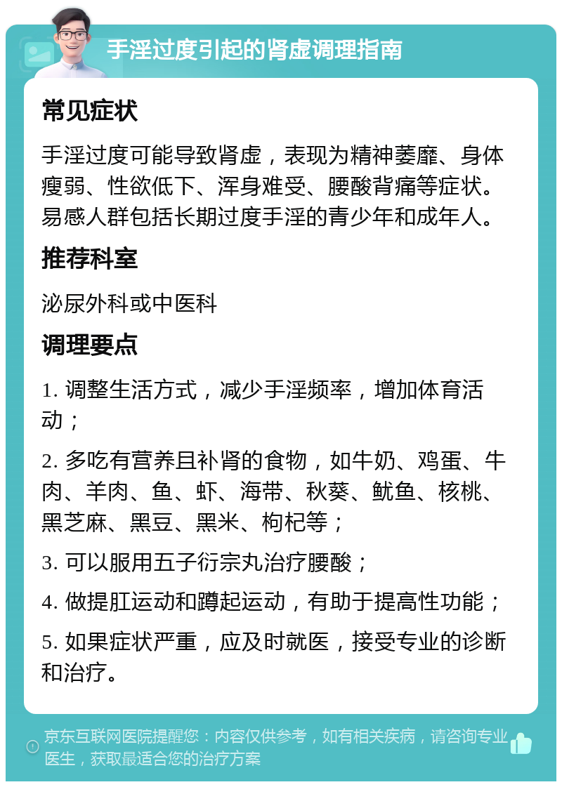 手淫过度引起的肾虚调理指南 常见症状 手淫过度可能导致肾虚，表现为精神萎靡、身体瘦弱、性欲低下、浑身难受、腰酸背痛等症状。易感人群包括长期过度手淫的青少年和成年人。 推荐科室 泌尿外科或中医科 调理要点 1. 调整生活方式，减少手淫频率，增加体育活动； 2. 多吃有营养且补肾的食物，如牛奶、鸡蛋、牛肉、羊肉、鱼、虾、海带、秋葵、鱿鱼、核桃、黑芝麻、黑豆、黑米、枸杞等； 3. 可以服用五子衍宗丸治疗腰酸； 4. 做提肛运动和蹲起运动，有助于提高性功能； 5. 如果症状严重，应及时就医，接受专业的诊断和治疗。