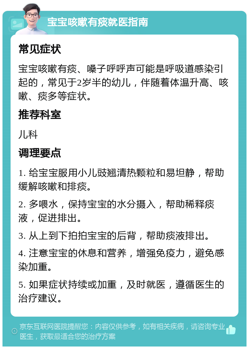 宝宝咳嗽有痰就医指南 常见症状 宝宝咳嗽有痰、嗓子呼呼声可能是呼吸道感染引起的，常见于2岁半的幼儿，伴随着体温升高、咳嗽、痰多等症状。 推荐科室 儿科 调理要点 1. 给宝宝服用小儿豉翘清热颗粒和易坦静，帮助缓解咳嗽和排痰。 2. 多喂水，保持宝宝的水分摄入，帮助稀释痰液，促进排出。 3. 从上到下拍拍宝宝的后背，帮助痰液排出。 4. 注意宝宝的休息和营养，增强免疫力，避免感染加重。 5. 如果症状持续或加重，及时就医，遵循医生的治疗建议。