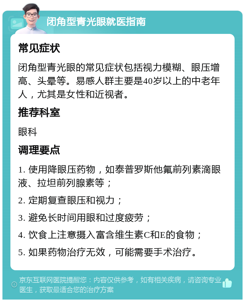 闭角型青光眼就医指南 常见症状 闭角型青光眼的常见症状包括视力模糊、眼压增高、头晕等。易感人群主要是40岁以上的中老年人，尤其是女性和近视者。 推荐科室 眼科 调理要点 1. 使用降眼压药物，如泰普罗斯他氟前列素滴眼液、拉坦前列腺素等； 2. 定期复查眼压和视力； 3. 避免长时间用眼和过度疲劳； 4. 饮食上注意摄入富含维生素C和E的食物； 5. 如果药物治疗无效，可能需要手术治疗。