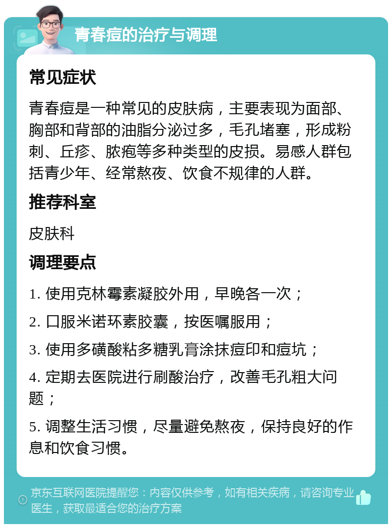 青春痘的治疗与调理 常见症状 青春痘是一种常见的皮肤病，主要表现为面部、胸部和背部的油脂分泌过多，毛孔堵塞，形成粉刺、丘疹、脓疱等多种类型的皮损。易感人群包括青少年、经常熬夜、饮食不规律的人群。 推荐科室 皮肤科 调理要点 1. 使用克林霉素凝胶外用，早晚各一次； 2. 口服米诺环素胶囊，按医嘱服用； 3. 使用多磺酸粘多糖乳膏涂抹痘印和痘坑； 4. 定期去医院进行刷酸治疗，改善毛孔粗大问题； 5. 调整生活习惯，尽量避免熬夜，保持良好的作息和饮食习惯。