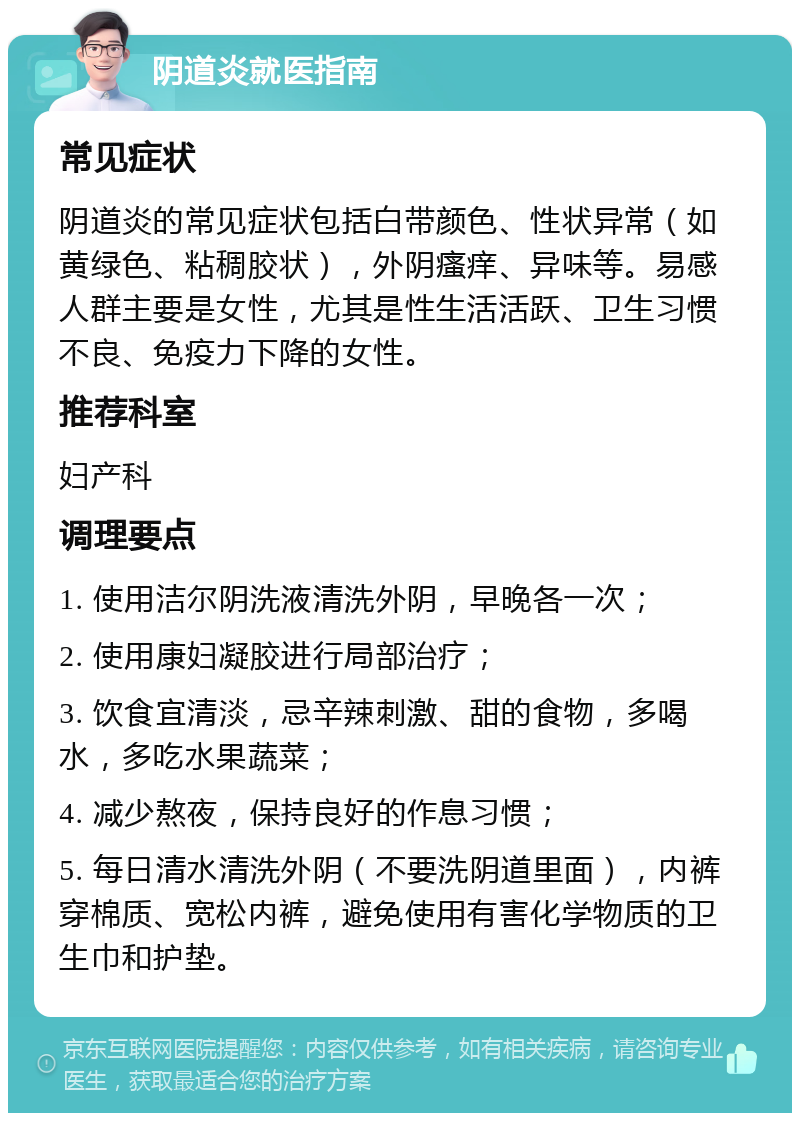 阴道炎就医指南 常见症状 阴道炎的常见症状包括白带颜色、性状异常（如黄绿色、粘稠胶状），外阴瘙痒、异味等。易感人群主要是女性，尤其是性生活活跃、卫生习惯不良、免疫力下降的女性。 推荐科室 妇产科 调理要点 1. 使用洁尔阴洗液清洗外阴，早晚各一次； 2. 使用康妇凝胶进行局部治疗； 3. 饮食宜清淡，忌辛辣刺激、甜的食物，多喝水，多吃水果蔬菜； 4. 减少熬夜，保持良好的作息习惯； 5. 每日清水清洗外阴（不要洗阴道里面），内裤穿棉质、宽松内裤，避免使用有害化学物质的卫生巾和护垫。