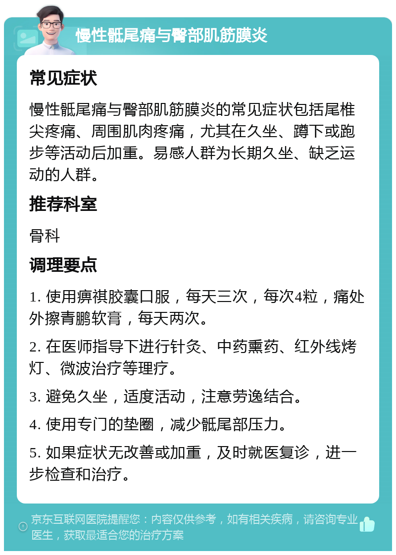 慢性骶尾痛与臀部肌筋膜炎 常见症状 慢性骶尾痛与臀部肌筋膜炎的常见症状包括尾椎尖疼痛、周围肌肉疼痛，尤其在久坐、蹲下或跑步等活动后加重。易感人群为长期久坐、缺乏运动的人群。 推荐科室 骨科 调理要点 1. 使用痹祺胶囊口服，每天三次，每次4粒，痛处外擦青鹏软膏，每天两次。 2. 在医师指导下进行针灸、中药熏药、红外线烤灯、微波治疗等理疗。 3. 避免久坐，适度活动，注意劳逸结合。 4. 使用专门的垫圈，减少骶尾部压力。 5. 如果症状无改善或加重，及时就医复诊，进一步检查和治疗。