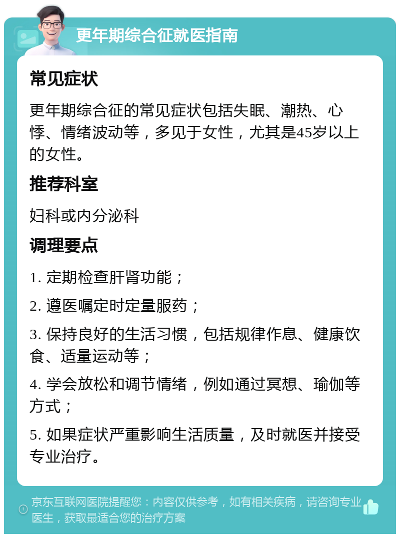 更年期综合征就医指南 常见症状 更年期综合征的常见症状包括失眠、潮热、心悸、情绪波动等，多见于女性，尤其是45岁以上的女性。 推荐科室 妇科或内分泌科 调理要点 1. 定期检查肝肾功能； 2. 遵医嘱定时定量服药； 3. 保持良好的生活习惯，包括规律作息、健康饮食、适量运动等； 4. 学会放松和调节情绪，例如通过冥想、瑜伽等方式； 5. 如果症状严重影响生活质量，及时就医并接受专业治疗。