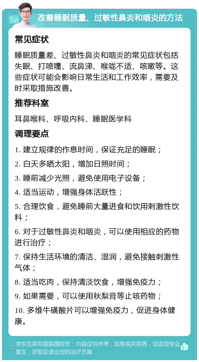 改善睡眠质量、过敏性鼻炎和咽炎的方法 常见症状 睡眠质量差、过敏性鼻炎和咽炎的常见症状包括失眠、打喷嚏、流鼻涕、喉咙不适、咳嗽等。这些症状可能会影响日常生活和工作效率，需要及时采取措施改善。 推荐科室 耳鼻喉科、呼吸内科、睡眠医学科 调理要点 1. 建立规律的作息时间，保证充足的睡眠； 2. 白天多晒太阳，增加日照时间； 3. 睡前减少光照，避免使用电子设备； 4. 适当运动，增强身体活跃性； 5. 合理饮食，避免睡前大量进食和饮用刺激性饮料； 6. 对于过敏性鼻炎和咽炎，可以使用相应的药物进行治疗； 7. 保持生活环境的清洁、湿润，避免接触刺激性气体； 8. 适当吃肉，保持清淡饮食，增强免疫力； 9. 如果需要，可以使用秋梨膏等止咳药物； 10. 多维牛磺酸片可以增强免疫力，促进身体健康。