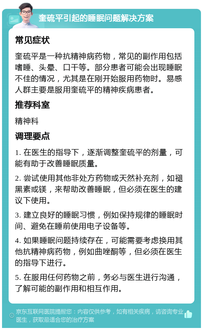 奎硫平引起的睡眠问题解决方案 常见症状 奎硫平是一种抗精神病药物，常见的副作用包括嗜睡、头晕、口干等。部分患者可能会出现睡眠不佳的情况，尤其是在刚开始服用药物时。易感人群主要是服用奎硫平的精神疾病患者。 推荐科室 精神科 调理要点 1. 在医生的指导下，逐渐调整奎硫平的剂量，可能有助于改善睡眠质量。 2. 尝试使用其他非处方药物或天然补充剂，如褪黑素或镁，来帮助改善睡眠，但必须在医生的建议下使用。 3. 建立良好的睡眠习惯，例如保持规律的睡眠时间、避免在睡前使用电子设备等。 4. 如果睡眠问题持续存在，可能需要考虑换用其他抗精神病药物，例如曲唑酮等，但必须在医生的指导下进行。 5. 在服用任何药物之前，务必与医生进行沟通，了解可能的副作用和相互作用。