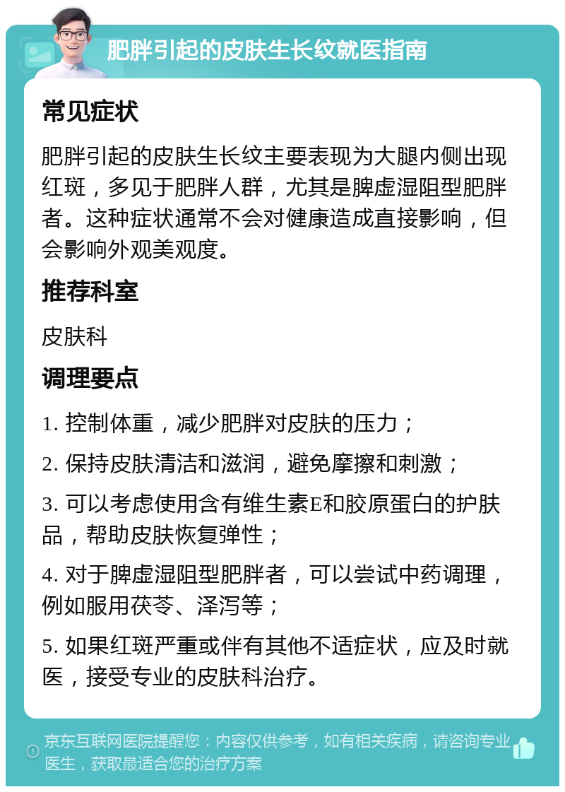 肥胖引起的皮肤生长纹就医指南 常见症状 肥胖引起的皮肤生长纹主要表现为大腿内侧出现红斑，多见于肥胖人群，尤其是脾虚湿阻型肥胖者。这种症状通常不会对健康造成直接影响，但会影响外观美观度。 推荐科室 皮肤科 调理要点 1. 控制体重，减少肥胖对皮肤的压力； 2. 保持皮肤清洁和滋润，避免摩擦和刺激； 3. 可以考虑使用含有维生素E和胶原蛋白的护肤品，帮助皮肤恢复弹性； 4. 对于脾虚湿阻型肥胖者，可以尝试中药调理，例如服用茯苓、泽泻等； 5. 如果红斑严重或伴有其他不适症状，应及时就医，接受专业的皮肤科治疗。