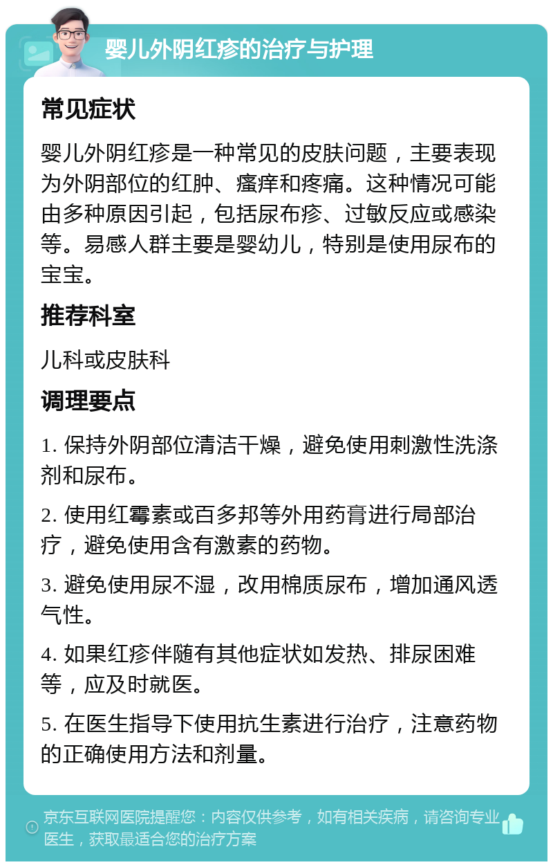 婴儿外阴红疹的治疗与护理 常见症状 婴儿外阴红疹是一种常见的皮肤问题，主要表现为外阴部位的红肿、瘙痒和疼痛。这种情况可能由多种原因引起，包括尿布疹、过敏反应或感染等。易感人群主要是婴幼儿，特别是使用尿布的宝宝。 推荐科室 儿科或皮肤科 调理要点 1. 保持外阴部位清洁干燥，避免使用刺激性洗涤剂和尿布。 2. 使用红霉素或百多邦等外用药膏进行局部治疗，避免使用含有激素的药物。 3. 避免使用尿不湿，改用棉质尿布，增加通风透气性。 4. 如果红疹伴随有其他症状如发热、排尿困难等，应及时就医。 5. 在医生指导下使用抗生素进行治疗，注意药物的正确使用方法和剂量。