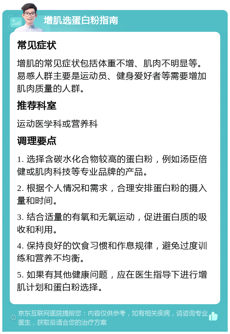 增肌选蛋白粉指南 常见症状 增肌的常见症状包括体重不增、肌肉不明显等。易感人群主要是运动员、健身爱好者等需要增加肌肉质量的人群。 推荐科室 运动医学科或营养科 调理要点 1. 选择含碳水化合物较高的蛋白粉，例如汤臣倍健或肌肉科技等专业品牌的产品。 2. 根据个人情况和需求，合理安排蛋白粉的摄入量和时间。 3. 结合适量的有氧和无氧运动，促进蛋白质的吸收和利用。 4. 保持良好的饮食习惯和作息规律，避免过度训练和营养不均衡。 5. 如果有其他健康问题，应在医生指导下进行增肌计划和蛋白粉选择。