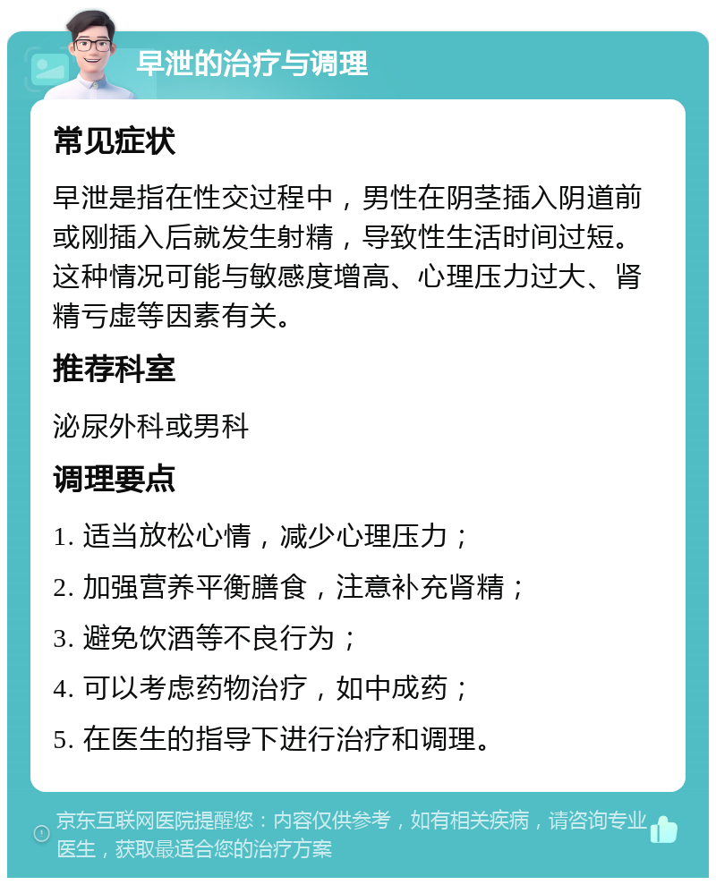 早泄的治疗与调理 常见症状 早泄是指在性交过程中，男性在阴茎插入阴道前或刚插入后就发生射精，导致性生活时间过短。这种情况可能与敏感度增高、心理压力过大、肾精亏虚等因素有关。 推荐科室 泌尿外科或男科 调理要点 1. 适当放松心情，减少心理压力； 2. 加强营养平衡膳食，注意补充肾精； 3. 避免饮酒等不良行为； 4. 可以考虑药物治疗，如中成药； 5. 在医生的指导下进行治疗和调理。