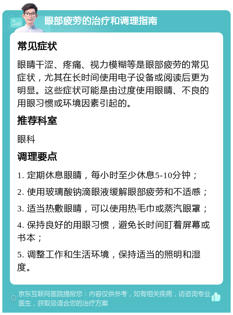 眼部疲劳的治疗和调理指南 常见症状 眼睛干涩、疼痛、视力模糊等是眼部疲劳的常见症状，尤其在长时间使用电子设备或阅读后更为明显。这些症状可能是由过度使用眼睛、不良的用眼习惯或环境因素引起的。 推荐科室 眼科 调理要点 1. 定期休息眼睛，每小时至少休息5-10分钟； 2. 使用玻璃酸钠滴眼液缓解眼部疲劳和不适感； 3. 适当热敷眼睛，可以使用热毛巾或蒸汽眼罩； 4. 保持良好的用眼习惯，避免长时间盯着屏幕或书本； 5. 调整工作和生活环境，保持适当的照明和湿度。