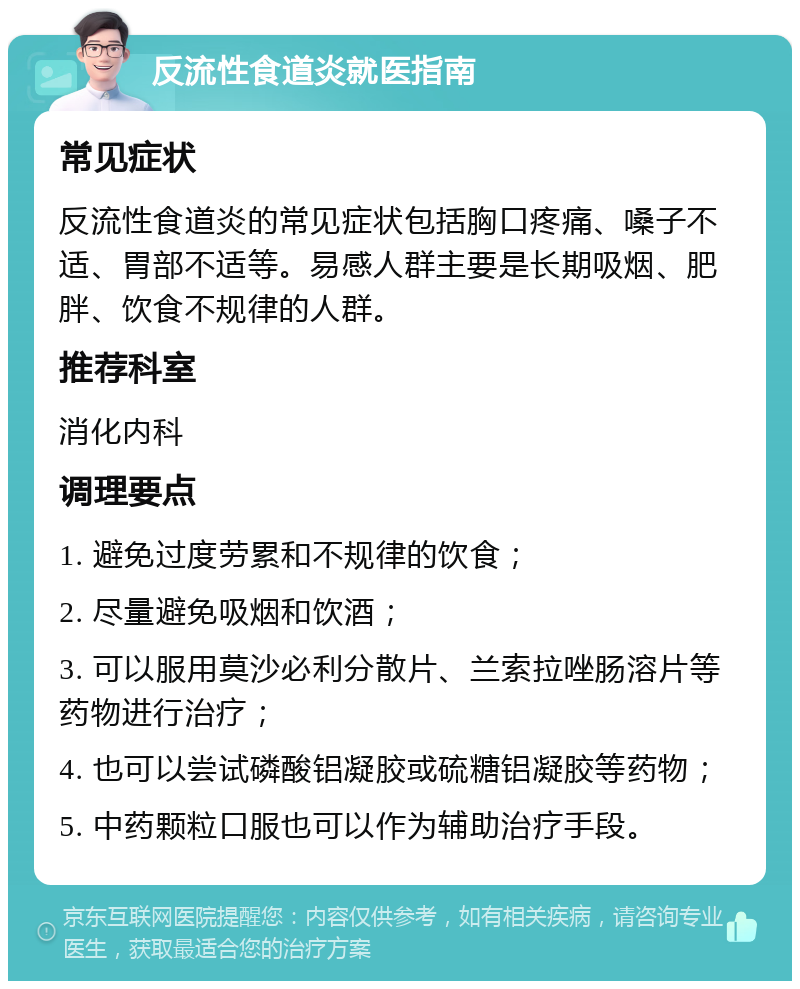 反流性食道炎就医指南 常见症状 反流性食道炎的常见症状包括胸口疼痛、嗓子不适、胃部不适等。易感人群主要是长期吸烟、肥胖、饮食不规律的人群。 推荐科室 消化内科 调理要点 1. 避免过度劳累和不规律的饮食； 2. 尽量避免吸烟和饮酒； 3. 可以服用莫沙必利分散片、兰索拉唑肠溶片等药物进行治疗； 4. 也可以尝试磷酸铝凝胶或硫糖铝凝胶等药物； 5. 中药颗粒口服也可以作为辅助治疗手段。