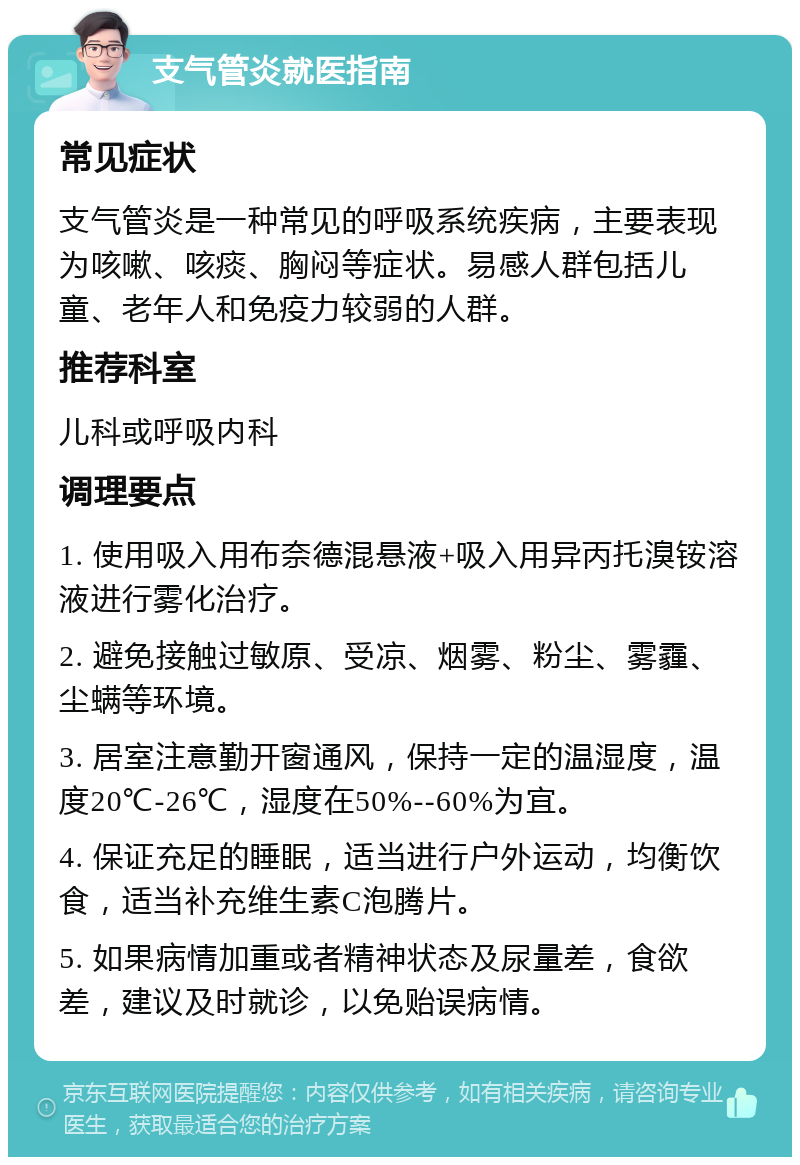 支气管炎就医指南 常见症状 支气管炎是一种常见的呼吸系统疾病，主要表现为咳嗽、咳痰、胸闷等症状。易感人群包括儿童、老年人和免疫力较弱的人群。 推荐科室 儿科或呼吸内科 调理要点 1. 使用吸入用布奈德混悬液+吸入用异丙托溴铵溶液进行雾化治疗。 2. 避免接触过敏原、受凉、烟雾、粉尘、雾霾、尘螨等环境。 3. 居室注意勤开窗通风，保持一定的温湿度，温度20℃-26℃，湿度在50%--60%为宜。 4. 保证充足的睡眠，适当进行户外运动，均衡饮食，适当补充维生素C泡腾片。 5. 如果病情加重或者精神状态及尿量差，食欲差，建议及时就诊，以免贻误病情。