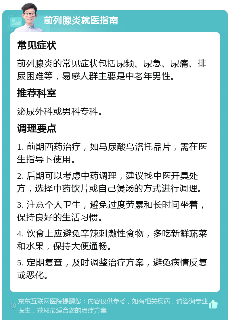 前列腺炎就医指南 常见症状 前列腺炎的常见症状包括尿频、尿急、尿痛、排尿困难等，易感人群主要是中老年男性。 推荐科室 泌尿外科或男科专科。 调理要点 1. 前期西药治疗，如马尿酸乌洛托品片，需在医生指导下使用。 2. 后期可以考虑中药调理，建议找中医开具处方，选择中药饮片或自己煲汤的方式进行调理。 3. 注意个人卫生，避免过度劳累和长时间坐着，保持良好的生活习惯。 4. 饮食上应避免辛辣刺激性食物，多吃新鲜蔬菜和水果，保持大便通畅。 5. 定期复查，及时调整治疗方案，避免病情反复或恶化。