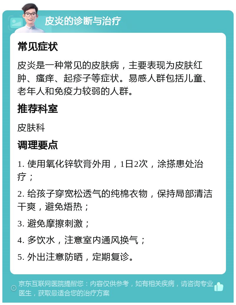 皮炎的诊断与治疗 常见症状 皮炎是一种常见的皮肤病，主要表现为皮肤红肿、瘙痒、起疹子等症状。易感人群包括儿童、老年人和免疫力较弱的人群。 推荐科室 皮肤科 调理要点 1. 使用氧化锌软膏外用，1日2次，涂搽患处治疗； 2. 给孩子穿宽松透气的纯棉衣物，保持局部清洁干爽，避免焐热； 3. 避免摩擦刺激； 4. 多饮水，注意室内通风换气； 5. 外出注意防晒，定期复诊。