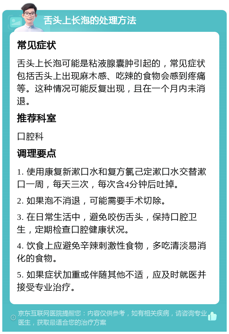 舌头上长泡的处理方法 常见症状 舌头上长泡可能是粘液腺囊肿引起的，常见症状包括舌头上出现麻木感、吃辣的食物会感到疼痛等。这种情况可能反复出现，且在一个月内未消退。 推荐科室 口腔科 调理要点 1. 使用康复新漱口水和复方氯己定漱口水交替漱口一周，每天三次，每次含4分钟后吐掉。 2. 如果泡不消退，可能需要手术切除。 3. 在日常生活中，避免咬伤舌头，保持口腔卫生，定期检查口腔健康状况。 4. 饮食上应避免辛辣刺激性食物，多吃清淡易消化的食物。 5. 如果症状加重或伴随其他不适，应及时就医并接受专业治疗。