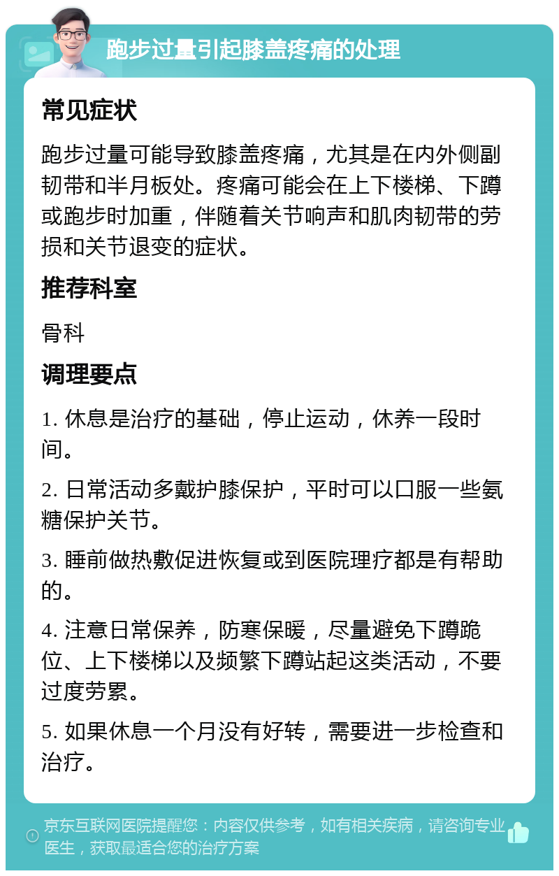 跑步过量引起膝盖疼痛的处理 常见症状 跑步过量可能导致膝盖疼痛，尤其是在内外侧副韧带和半月板处。疼痛可能会在上下楼梯、下蹲或跑步时加重，伴随着关节响声和肌肉韧带的劳损和关节退变的症状。 推荐科室 骨科 调理要点 1. 休息是治疗的基础，停止运动，休养一段时间。 2. 日常活动多戴护膝保护，平时可以口服一些氨糖保护关节。 3. 睡前做热敷促进恢复或到医院理疗都是有帮助的。 4. 注意日常保养，防寒保暖，尽量避免下蹲跪位、上下楼梯以及频繁下蹲站起这类活动，不要过度劳累。 5. 如果休息一个月没有好转，需要进一步检查和治疗。