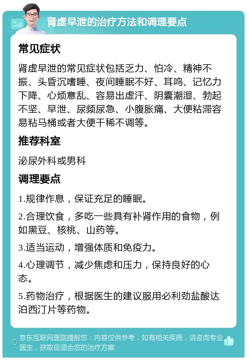 肾虚早泄的治疗方法和调理要点 常见症状 肾虚早泄的常见症状包括乏力、怕冷、精神不振、头昏沉嗜睡、夜间睡眠不好、耳鸣、记忆力下降、心烦意乱、容易出虚汗、阴囊潮湿、勃起不坚、早泄、尿频尿急、小腹胀痛、大便粘滞容易粘马桶或者大便干稀不调等。 推荐科室 泌尿外科或男科 调理要点 1.规律作息，保证充足的睡眠。 2.合理饮食，多吃一些具有补肾作用的食物，例如黑豆、核桃、山药等。 3.适当运动，增强体质和免疫力。 4.心理调节，减少焦虑和压力，保持良好的心态。 5.药物治疗，根据医生的建议服用必利劲盐酸达泊西汀片等药物。