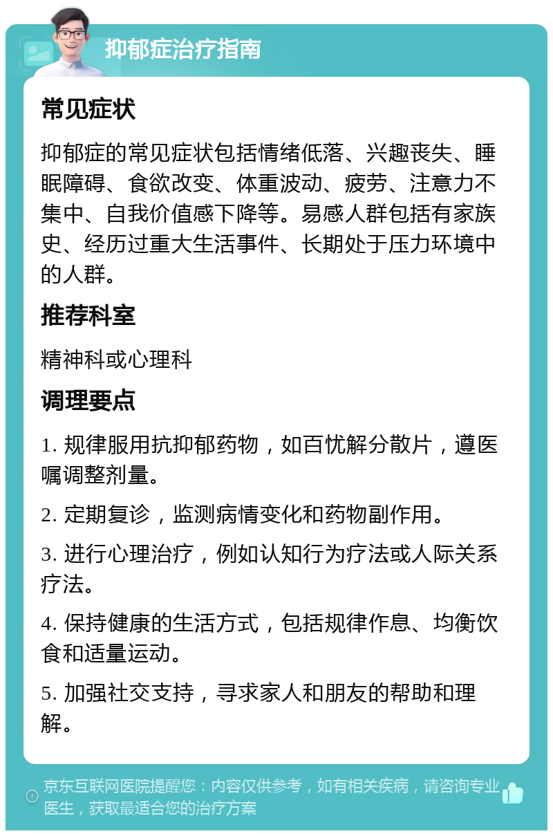 抑郁症治疗指南 常见症状 抑郁症的常见症状包括情绪低落、兴趣丧失、睡眠障碍、食欲改变、体重波动、疲劳、注意力不集中、自我价值感下降等。易感人群包括有家族史、经历过重大生活事件、长期处于压力环境中的人群。 推荐科室 精神科或心理科 调理要点 1. 规律服用抗抑郁药物，如百忧解分散片，遵医嘱调整剂量。 2. 定期复诊，监测病情变化和药物副作用。 3. 进行心理治疗，例如认知行为疗法或人际关系疗法。 4. 保持健康的生活方式，包括规律作息、均衡饮食和适量运动。 5. 加强社交支持，寻求家人和朋友的帮助和理解。