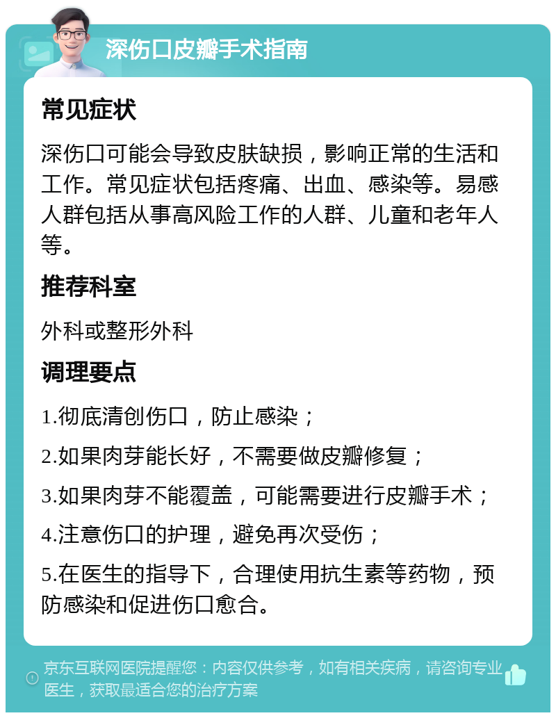 深伤口皮瓣手术指南 常见症状 深伤口可能会导致皮肤缺损，影响正常的生活和工作。常见症状包括疼痛、出血、感染等。易感人群包括从事高风险工作的人群、儿童和老年人等。 推荐科室 外科或整形外科 调理要点 1.彻底清创伤口，防止感染； 2.如果肉芽能长好，不需要做皮瓣修复； 3.如果肉芽不能覆盖，可能需要进行皮瓣手术； 4.注意伤口的护理，避免再次受伤； 5.在医生的指导下，合理使用抗生素等药物，预防感染和促进伤口愈合。