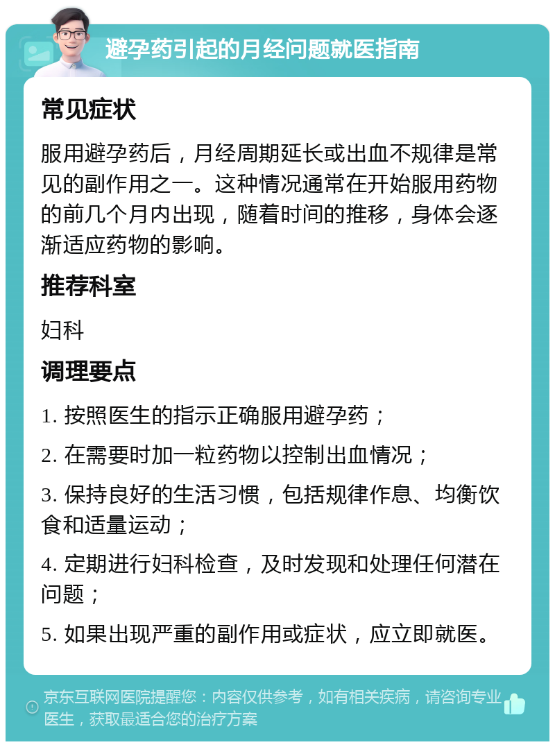 避孕药引起的月经问题就医指南 常见症状 服用避孕药后，月经周期延长或出血不规律是常见的副作用之一。这种情况通常在开始服用药物的前几个月内出现，随着时间的推移，身体会逐渐适应药物的影响。 推荐科室 妇科 调理要点 1. 按照医生的指示正确服用避孕药； 2. 在需要时加一粒药物以控制出血情况； 3. 保持良好的生活习惯，包括规律作息、均衡饮食和适量运动； 4. 定期进行妇科检查，及时发现和处理任何潜在问题； 5. 如果出现严重的副作用或症状，应立即就医。