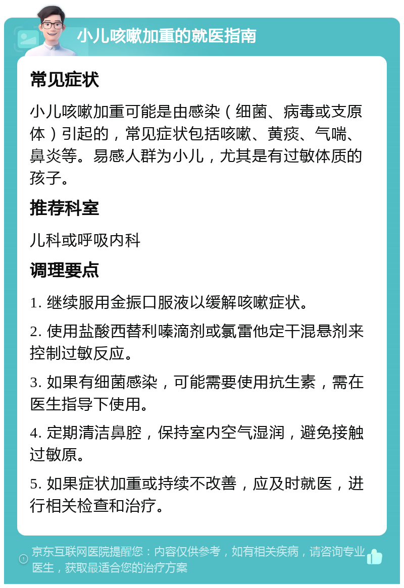 小儿咳嗽加重的就医指南 常见症状 小儿咳嗽加重可能是由感染（细菌、病毒或支原体）引起的，常见症状包括咳嗽、黄痰、气喘、鼻炎等。易感人群为小儿，尤其是有过敏体质的孩子。 推荐科室 儿科或呼吸内科 调理要点 1. 继续服用金振口服液以缓解咳嗽症状。 2. 使用盐酸西替利嗪滴剂或氯雷他定干混悬剂来控制过敏反应。 3. 如果有细菌感染，可能需要使用抗生素，需在医生指导下使用。 4. 定期清洁鼻腔，保持室内空气湿润，避免接触过敏原。 5. 如果症状加重或持续不改善，应及时就医，进行相关检查和治疗。