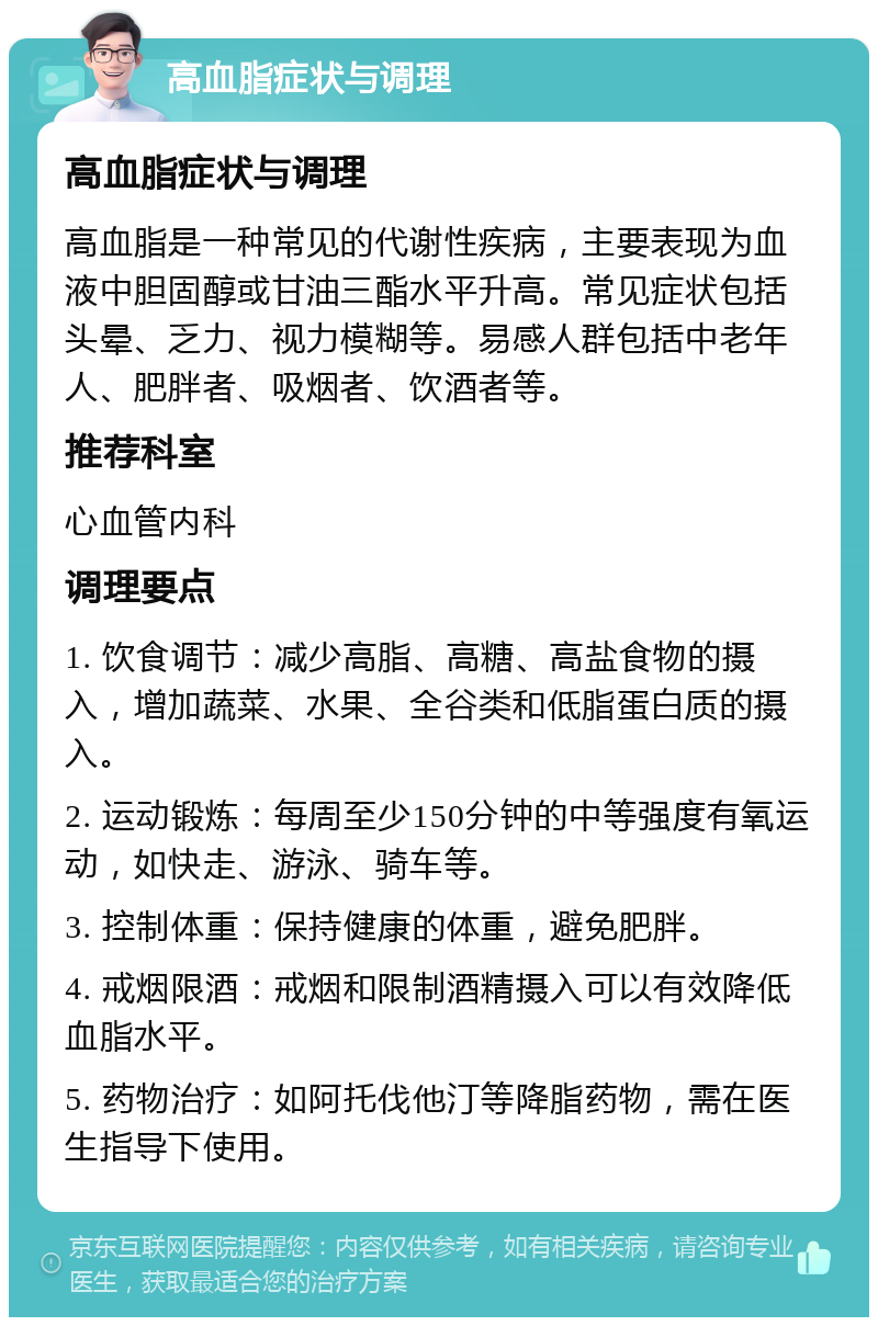 高血脂症状与调理 高血脂症状与调理 高血脂是一种常见的代谢性疾病，主要表现为血液中胆固醇或甘油三酯水平升高。常见症状包括头晕、乏力、视力模糊等。易感人群包括中老年人、肥胖者、吸烟者、饮酒者等。 推荐科室 心血管内科 调理要点 1. 饮食调节：减少高脂、高糖、高盐食物的摄入，增加蔬菜、水果、全谷类和低脂蛋白质的摄入。 2. 运动锻炼：每周至少150分钟的中等强度有氧运动，如快走、游泳、骑车等。 3. 控制体重：保持健康的体重，避免肥胖。 4. 戒烟限酒：戒烟和限制酒精摄入可以有效降低血脂水平。 5. 药物治疗：如阿托伐他汀等降脂药物，需在医生指导下使用。