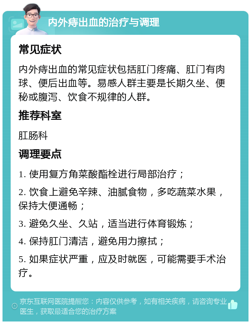 内外痔出血的治疗与调理 常见症状 内外痔出血的常见症状包括肛门疼痛、肛门有肉球、便后出血等。易感人群主要是长期久坐、便秘或腹泻、饮食不规律的人群。 推荐科室 肛肠科 调理要点 1. 使用复方角菜酸酯栓进行局部治疗； 2. 饮食上避免辛辣、油腻食物，多吃蔬菜水果，保持大便通畅； 3. 避免久坐、久站，适当进行体育锻炼； 4. 保持肛门清洁，避免用力擦拭； 5. 如果症状严重，应及时就医，可能需要手术治疗。