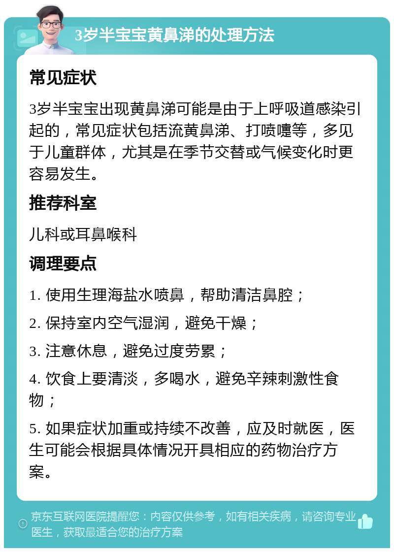 3岁半宝宝黄鼻涕的处理方法 常见症状 3岁半宝宝出现黄鼻涕可能是由于上呼吸道感染引起的，常见症状包括流黄鼻涕、打喷嚏等，多见于儿童群体，尤其是在季节交替或气候变化时更容易发生。 推荐科室 儿科或耳鼻喉科 调理要点 1. 使用生理海盐水喷鼻，帮助清洁鼻腔； 2. 保持室内空气湿润，避免干燥； 3. 注意休息，避免过度劳累； 4. 饮食上要清淡，多喝水，避免辛辣刺激性食物； 5. 如果症状加重或持续不改善，应及时就医，医生可能会根据具体情况开具相应的药物治疗方案。