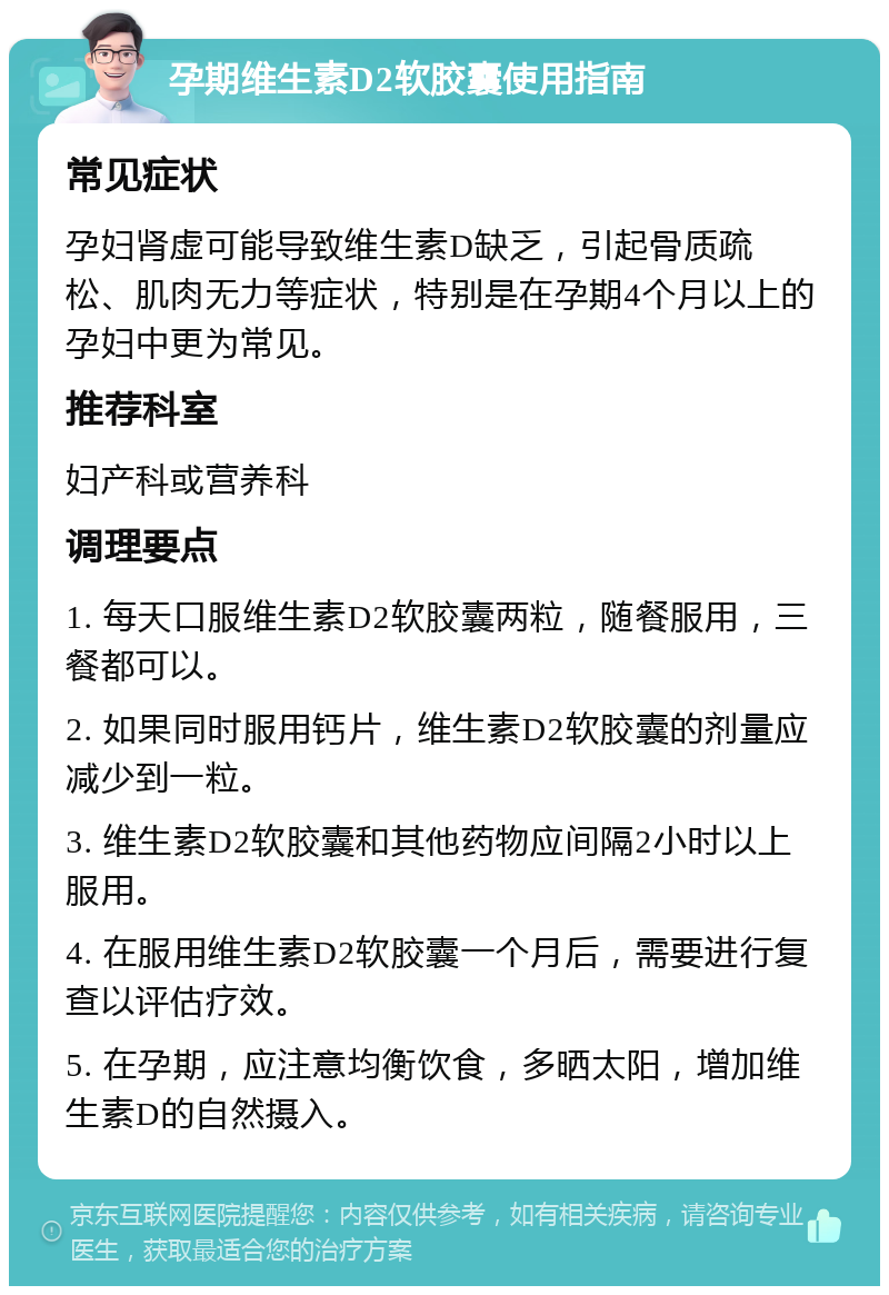 孕期维生素D2软胶囊使用指南 常见症状 孕妇肾虚可能导致维生素D缺乏，引起骨质疏松、肌肉无力等症状，特别是在孕期4个月以上的孕妇中更为常见。 推荐科室 妇产科或营养科 调理要点 1. 每天口服维生素D2软胶囊两粒，随餐服用，三餐都可以。 2. 如果同时服用钙片，维生素D2软胶囊的剂量应减少到一粒。 3. 维生素D2软胶囊和其他药物应间隔2小时以上服用。 4. 在服用维生素D2软胶囊一个月后，需要进行复查以评估疗效。 5. 在孕期，应注意均衡饮食，多晒太阳，增加维生素D的自然摄入。