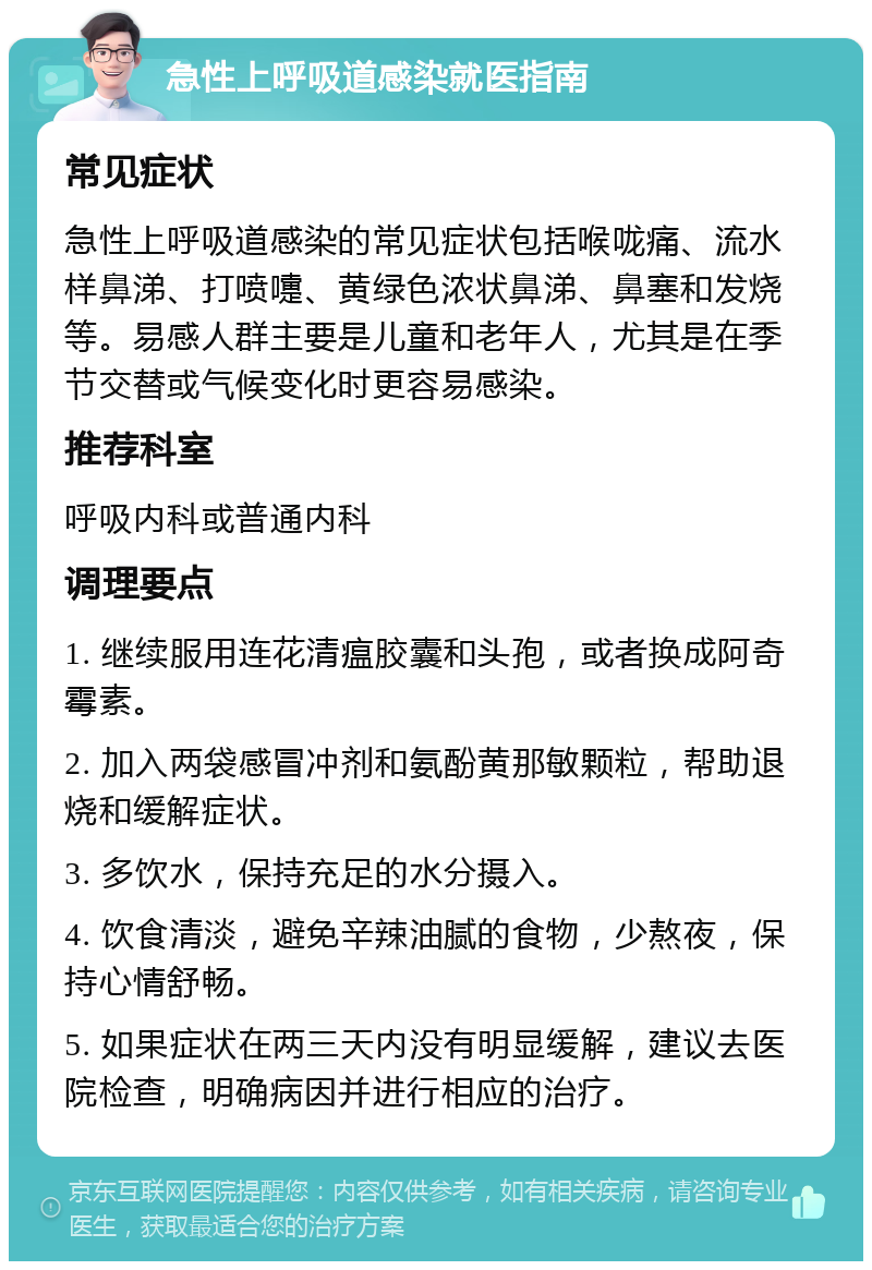 急性上呼吸道感染就医指南 常见症状 急性上呼吸道感染的常见症状包括喉咙痛、流水样鼻涕、打喷嚏、黄绿色浓状鼻涕、鼻塞和发烧等。易感人群主要是儿童和老年人，尤其是在季节交替或气候变化时更容易感染。 推荐科室 呼吸内科或普通内科 调理要点 1. 继续服用连花清瘟胶囊和头孢，或者换成阿奇霉素。 2. 加入两袋感冒冲剂和氨酚黄那敏颗粒，帮助退烧和缓解症状。 3. 多饮水，保持充足的水分摄入。 4. 饮食清淡，避免辛辣油腻的食物，少熬夜，保持心情舒畅。 5. 如果症状在两三天内没有明显缓解，建议去医院检查，明确病因并进行相应的治疗。