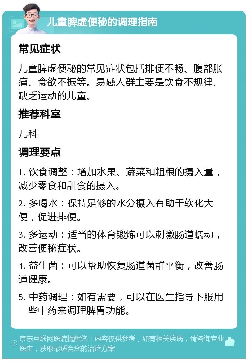 儿童脾虚便秘的调理指南 常见症状 儿童脾虚便秘的常见症状包括排便不畅、腹部胀痛、食欲不振等。易感人群主要是饮食不规律、缺乏运动的儿童。 推荐科室 儿科 调理要点 1. 饮食调整：增加水果、蔬菜和粗粮的摄入量，减少零食和甜食的摄入。 2. 多喝水：保持足够的水分摄入有助于软化大便，促进排便。 3. 多运动：适当的体育锻炼可以刺激肠道蠕动，改善便秘症状。 4. 益生菌：可以帮助恢复肠道菌群平衡，改善肠道健康。 5. 中药调理：如有需要，可以在医生指导下服用一些中药来调理脾胃功能。