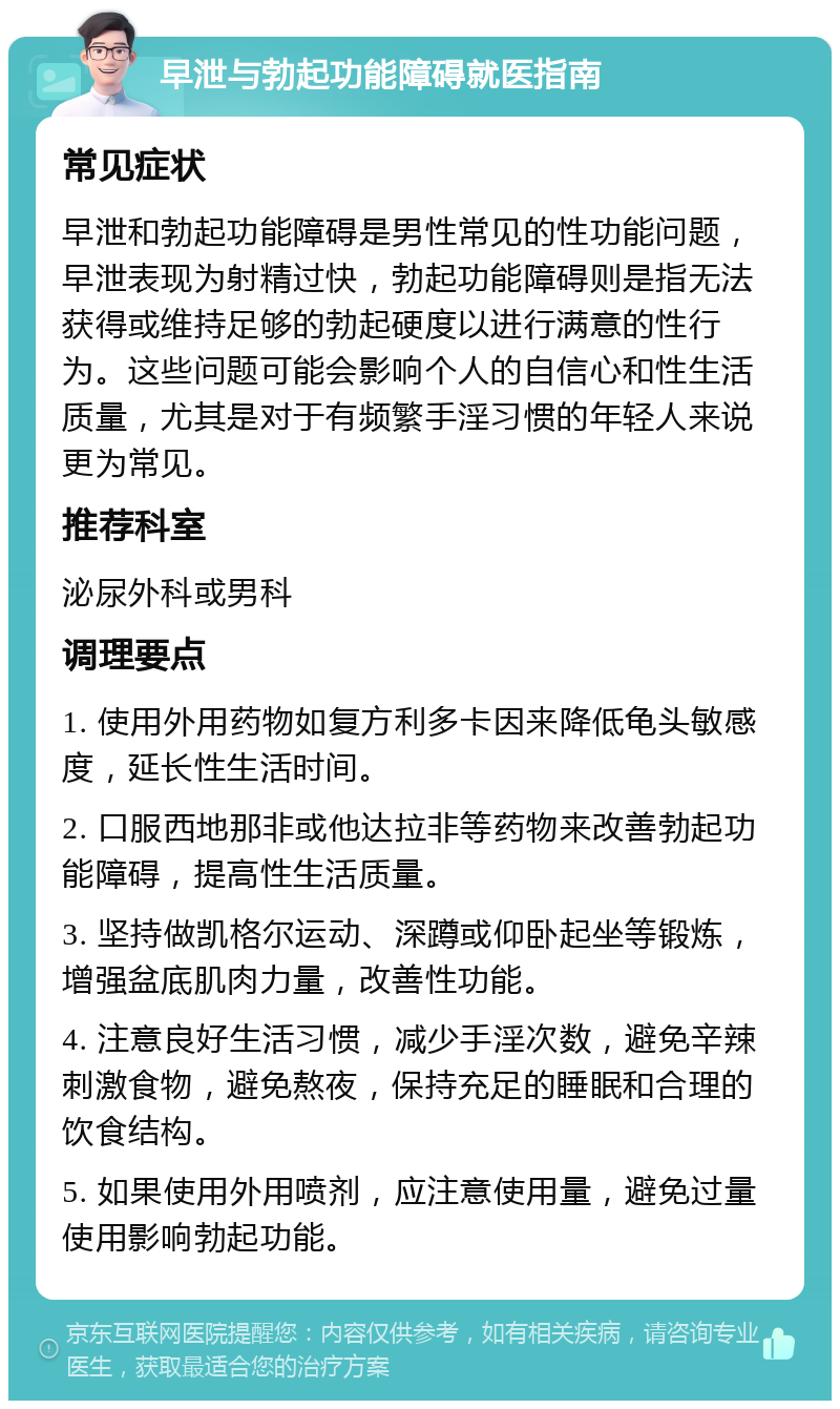 早泄与勃起功能障碍就医指南 常见症状 早泄和勃起功能障碍是男性常见的性功能问题，早泄表现为射精过快，勃起功能障碍则是指无法获得或维持足够的勃起硬度以进行满意的性行为。这些问题可能会影响个人的自信心和性生活质量，尤其是对于有频繁手淫习惯的年轻人来说更为常见。 推荐科室 泌尿外科或男科 调理要点 1. 使用外用药物如复方利多卡因来降低龟头敏感度，延长性生活时间。 2. 口服西地那非或他达拉非等药物来改善勃起功能障碍，提高性生活质量。 3. 坚持做凯格尔运动、深蹲或仰卧起坐等锻炼，增强盆底肌肉力量，改善性功能。 4. 注意良好生活习惯，减少手淫次数，避免辛辣刺激食物，避免熬夜，保持充足的睡眠和合理的饮食结构。 5. 如果使用外用喷剂，应注意使用量，避免过量使用影响勃起功能。