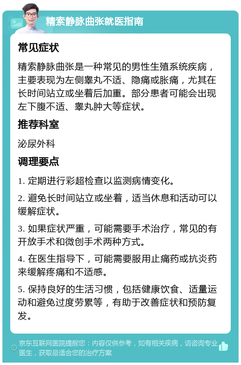 精索静脉曲张就医指南 常见症状 精索静脉曲张是一种常见的男性生殖系统疾病，主要表现为左侧睾丸不适、隐痛或胀痛，尤其在长时间站立或坐着后加重。部分患者可能会出现左下腹不适、睾丸肿大等症状。 推荐科室 泌尿外科 调理要点 1. 定期进行彩超检查以监测病情变化。 2. 避免长时间站立或坐着，适当休息和活动可以缓解症状。 3. 如果症状严重，可能需要手术治疗，常见的有开放手术和微创手术两种方式。 4. 在医生指导下，可能需要服用止痛药或抗炎药来缓解疼痛和不适感。 5. 保持良好的生活习惯，包括健康饮食、适量运动和避免过度劳累等，有助于改善症状和预防复发。