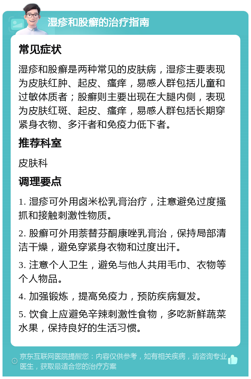 湿疹和股癣的治疗指南 常见症状 湿疹和股癣是两种常见的皮肤病，湿疹主要表现为皮肤红肿、起皮、瘙痒，易感人群包括儿童和过敏体质者；股癣则主要出现在大腿内侧，表现为皮肤红斑、起皮、瘙痒，易感人群包括长期穿紧身衣物、多汗者和免疫力低下者。 推荐科室 皮肤科 调理要点 1. 湿疹可外用卤米松乳膏治疗，注意避免过度搔抓和接触刺激性物质。 2. 股癣可外用萘替芬酮康唑乳膏治，保持局部清洁干燥，避免穿紧身衣物和过度出汗。 3. 注意个人卫生，避免与他人共用毛巾、衣物等个人物品。 4. 加强锻炼，提高免疫力，预防疾病复发。 5. 饮食上应避免辛辣刺激性食物，多吃新鲜蔬菜水果，保持良好的生活习惯。