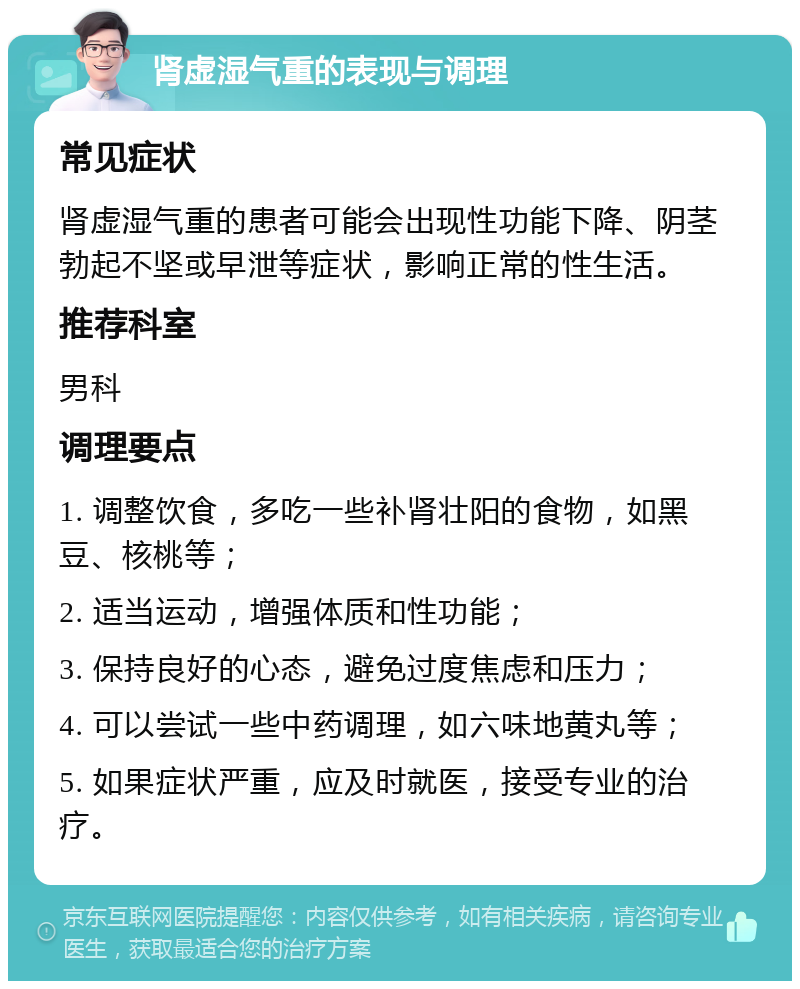 肾虚湿气重的表现与调理 常见症状 肾虚湿气重的患者可能会出现性功能下降、阴茎勃起不坚或早泄等症状，影响正常的性生活。 推荐科室 男科 调理要点 1. 调整饮食，多吃一些补肾壮阳的食物，如黑豆、核桃等； 2. 适当运动，增强体质和性功能； 3. 保持良好的心态，避免过度焦虑和压力； 4. 可以尝试一些中药调理，如六味地黄丸等； 5. 如果症状严重，应及时就医，接受专业的治疗。