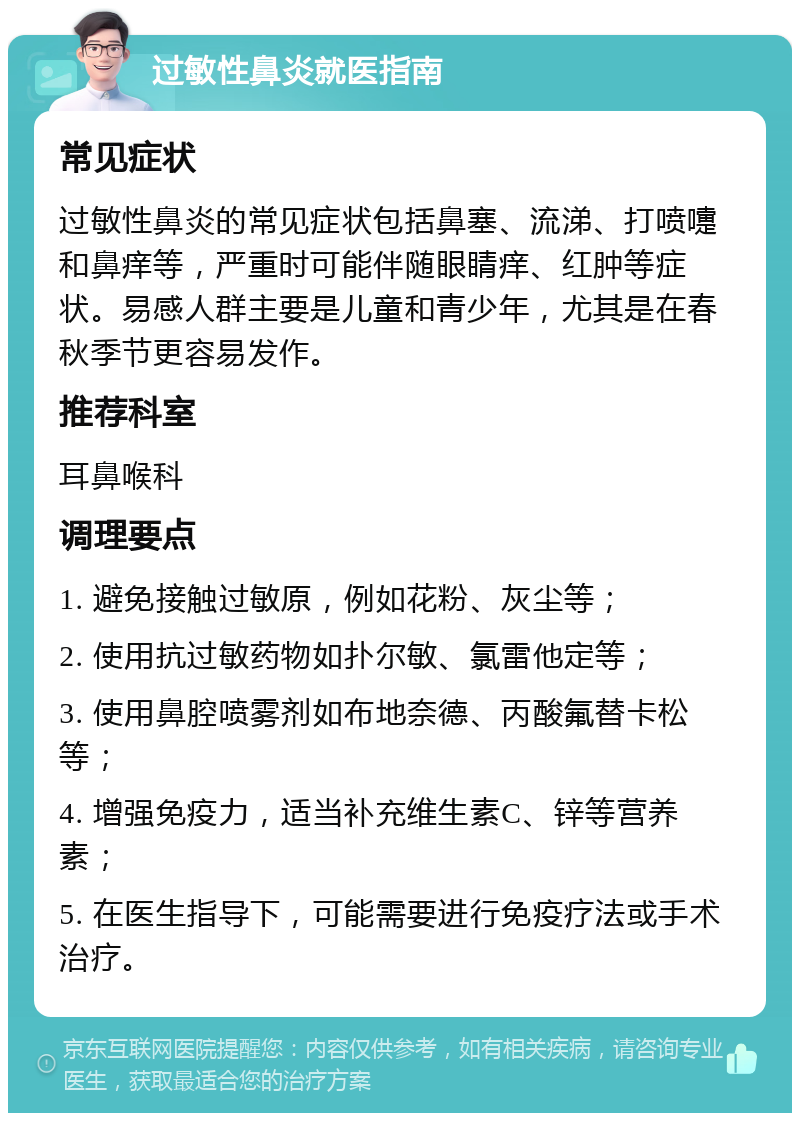 过敏性鼻炎就医指南 常见症状 过敏性鼻炎的常见症状包括鼻塞、流涕、打喷嚏和鼻痒等，严重时可能伴随眼睛痒、红肿等症状。易感人群主要是儿童和青少年，尤其是在春秋季节更容易发作。 推荐科室 耳鼻喉科 调理要点 1. 避免接触过敏原，例如花粉、灰尘等； 2. 使用抗过敏药物如扑尔敏、氯雷他定等； 3. 使用鼻腔喷雾剂如布地奈德、丙酸氟替卡松等； 4. 增强免疫力，适当补充维生素C、锌等营养素； 5. 在医生指导下，可能需要进行免疫疗法或手术治疗。