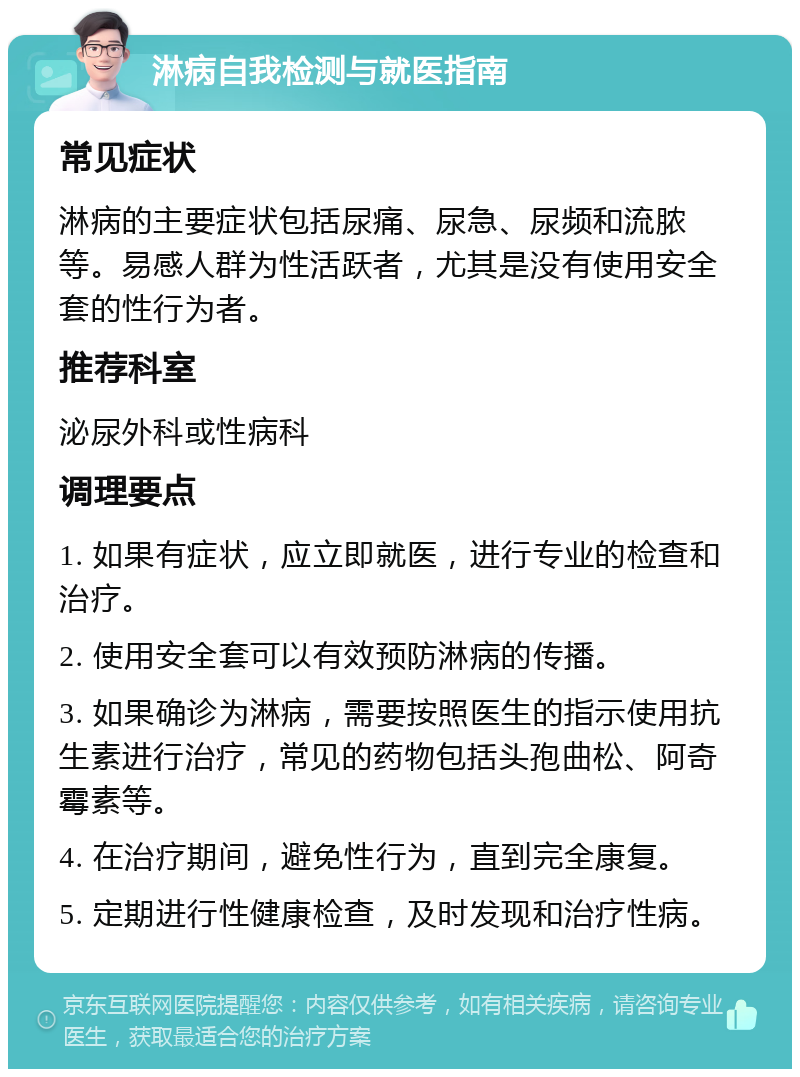 淋病自我检测与就医指南 常见症状 淋病的主要症状包括尿痛、尿急、尿频和流脓等。易感人群为性活跃者，尤其是没有使用安全套的性行为者。 推荐科室 泌尿外科或性病科 调理要点 1. 如果有症状，应立即就医，进行专业的检查和治疗。 2. 使用安全套可以有效预防淋病的传播。 3. 如果确诊为淋病，需要按照医生的指示使用抗生素进行治疗，常见的药物包括头孢曲松、阿奇霉素等。 4. 在治疗期间，避免性行为，直到完全康复。 5. 定期进行性健康检查，及时发现和治疗性病。