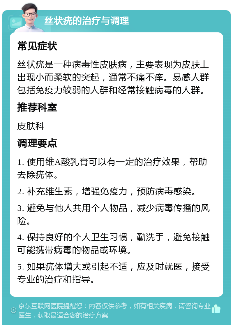 丝状疣的治疗与调理 常见症状 丝状疣是一种病毒性皮肤病，主要表现为皮肤上出现小而柔软的突起，通常不痛不痒。易感人群包括免疫力较弱的人群和经常接触病毒的人群。 推荐科室 皮肤科 调理要点 1. 使用维A酸乳膏可以有一定的治疗效果，帮助去除疣体。 2. 补充维生素，增强免疫力，预防病毒感染。 3. 避免与他人共用个人物品，减少病毒传播的风险。 4. 保持良好的个人卫生习惯，勤洗手，避免接触可能携带病毒的物品或环境。 5. 如果疣体增大或引起不适，应及时就医，接受专业的治疗和指导。