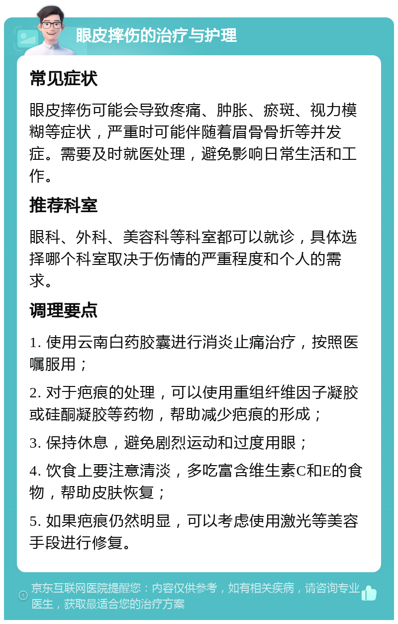 眼皮摔伤的治疗与护理 常见症状 眼皮摔伤可能会导致疼痛、肿胀、瘀斑、视力模糊等症状，严重时可能伴随着眉骨骨折等并发症。需要及时就医处理，避免影响日常生活和工作。 推荐科室 眼科、外科、美容科等科室都可以就诊，具体选择哪个科室取决于伤情的严重程度和个人的需求。 调理要点 1. 使用云南白药胶囊进行消炎止痛治疗，按照医嘱服用； 2. 对于疤痕的处理，可以使用重组纤维因子凝胶或硅酮凝胶等药物，帮助减少疤痕的形成； 3. 保持休息，避免剧烈运动和过度用眼； 4. 饮食上要注意清淡，多吃富含维生素C和E的食物，帮助皮肤恢复； 5. 如果疤痕仍然明显，可以考虑使用激光等美容手段进行修复。