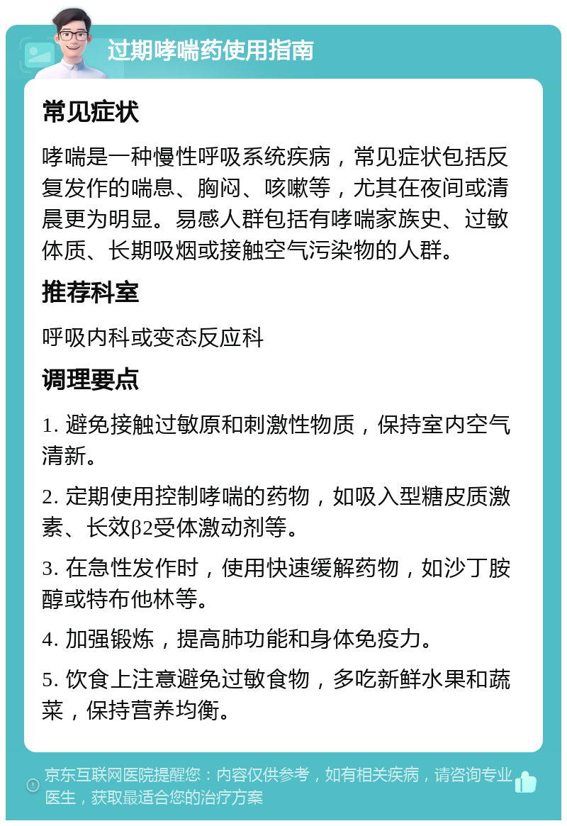 过期哮喘药使用指南 常见症状 哮喘是一种慢性呼吸系统疾病，常见症状包括反复发作的喘息、胸闷、咳嗽等，尤其在夜间或清晨更为明显。易感人群包括有哮喘家族史、过敏体质、长期吸烟或接触空气污染物的人群。 推荐科室 呼吸内科或变态反应科 调理要点 1. 避免接触过敏原和刺激性物质，保持室内空气清新。 2. 定期使用控制哮喘的药物，如吸入型糖皮质激素、长效β2受体激动剂等。 3. 在急性发作时，使用快速缓解药物，如沙丁胺醇或特布他林等。 4. 加强锻炼，提高肺功能和身体免疫力。 5. 饮食上注意避免过敏食物，多吃新鲜水果和蔬菜，保持营养均衡。