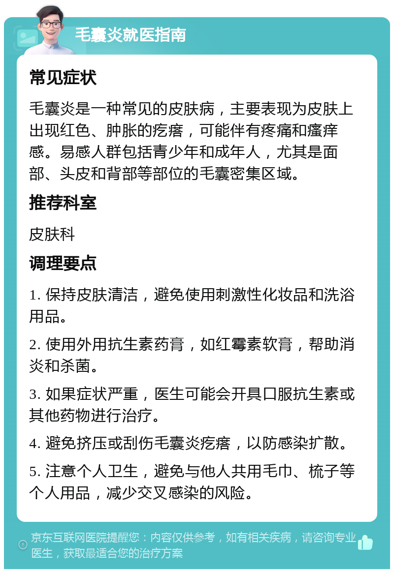 毛囊炎就医指南 常见症状 毛囊炎是一种常见的皮肤病，主要表现为皮肤上出现红色、肿胀的疙瘩，可能伴有疼痛和瘙痒感。易感人群包括青少年和成年人，尤其是面部、头皮和背部等部位的毛囊密集区域。 推荐科室 皮肤科 调理要点 1. 保持皮肤清洁，避免使用刺激性化妆品和洗浴用品。 2. 使用外用抗生素药膏，如红霉素软膏，帮助消炎和杀菌。 3. 如果症状严重，医生可能会开具口服抗生素或其他药物进行治疗。 4. 避免挤压或刮伤毛囊炎疙瘩，以防感染扩散。 5. 注意个人卫生，避免与他人共用毛巾、梳子等个人用品，减少交叉感染的风险。