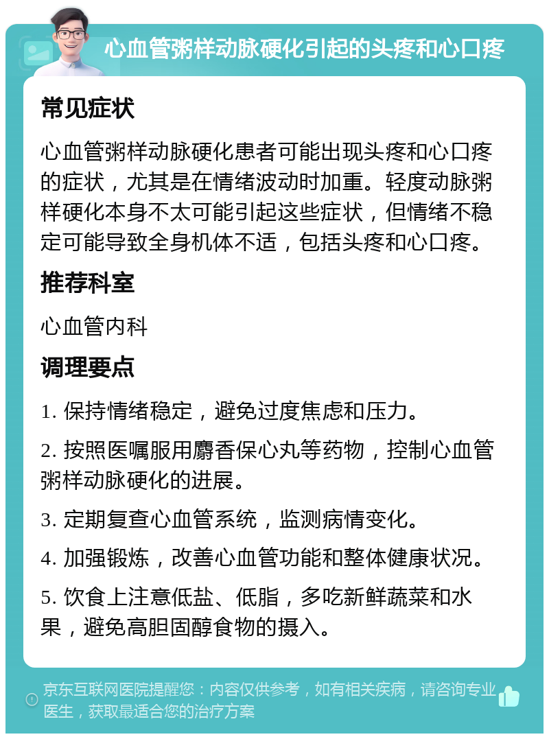 心血管粥样动脉硬化引起的头疼和心口疼 常见症状 心血管粥样动脉硬化患者可能出现头疼和心口疼的症状，尤其是在情绪波动时加重。轻度动脉粥样硬化本身不太可能引起这些症状，但情绪不稳定可能导致全身机体不适，包括头疼和心口疼。 推荐科室 心血管内科 调理要点 1. 保持情绪稳定，避免过度焦虑和压力。 2. 按照医嘱服用麝香保心丸等药物，控制心血管粥样动脉硬化的进展。 3. 定期复查心血管系统，监测病情变化。 4. 加强锻炼，改善心血管功能和整体健康状况。 5. 饮食上注意低盐、低脂，多吃新鲜蔬菜和水果，避免高胆固醇食物的摄入。