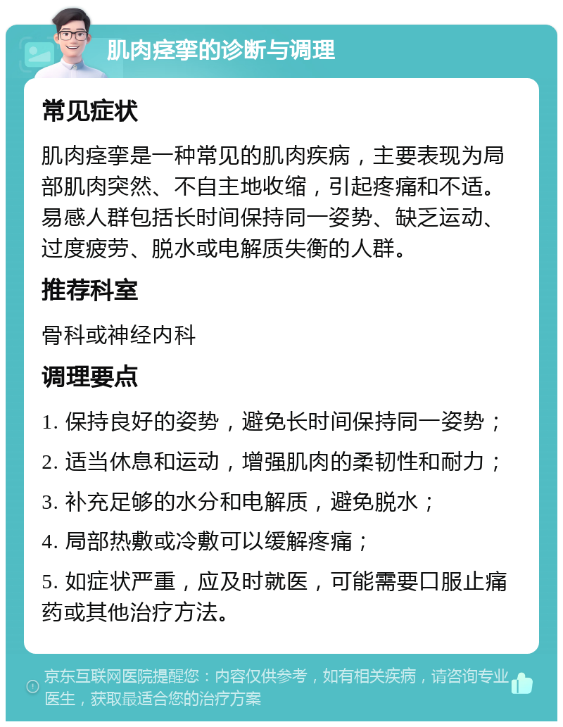 肌肉痉挛的诊断与调理 常见症状 肌肉痉挛是一种常见的肌肉疾病，主要表现为局部肌肉突然、不自主地收缩，引起疼痛和不适。易感人群包括长时间保持同一姿势、缺乏运动、过度疲劳、脱水或电解质失衡的人群。 推荐科室 骨科或神经内科 调理要点 1. 保持良好的姿势，避免长时间保持同一姿势； 2. 适当休息和运动，增强肌肉的柔韧性和耐力； 3. 补充足够的水分和电解质，避免脱水； 4. 局部热敷或冷敷可以缓解疼痛； 5. 如症状严重，应及时就医，可能需要口服止痛药或其他治疗方法。