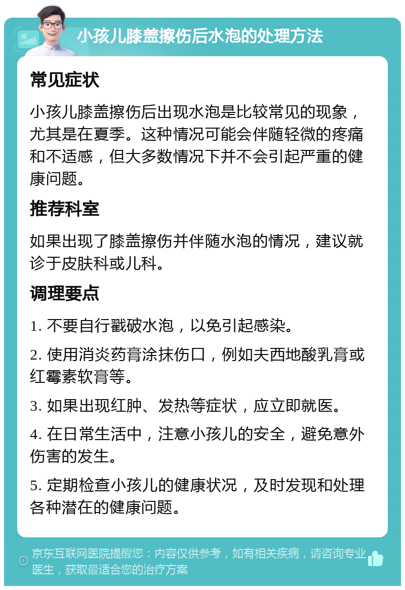 小孩儿膝盖擦伤后水泡的处理方法 常见症状 小孩儿膝盖擦伤后出现水泡是比较常见的现象，尤其是在夏季。这种情况可能会伴随轻微的疼痛和不适感，但大多数情况下并不会引起严重的健康问题。 推荐科室 如果出现了膝盖擦伤并伴随水泡的情况，建议就诊于皮肤科或儿科。 调理要点 1. 不要自行戳破水泡，以免引起感染。 2. 使用消炎药膏涂抹伤口，例如夫西地酸乳膏或红霉素软膏等。 3. 如果出现红肿、发热等症状，应立即就医。 4. 在日常生活中，注意小孩儿的安全，避免意外伤害的发生。 5. 定期检查小孩儿的健康状况，及时发现和处理各种潜在的健康问题。