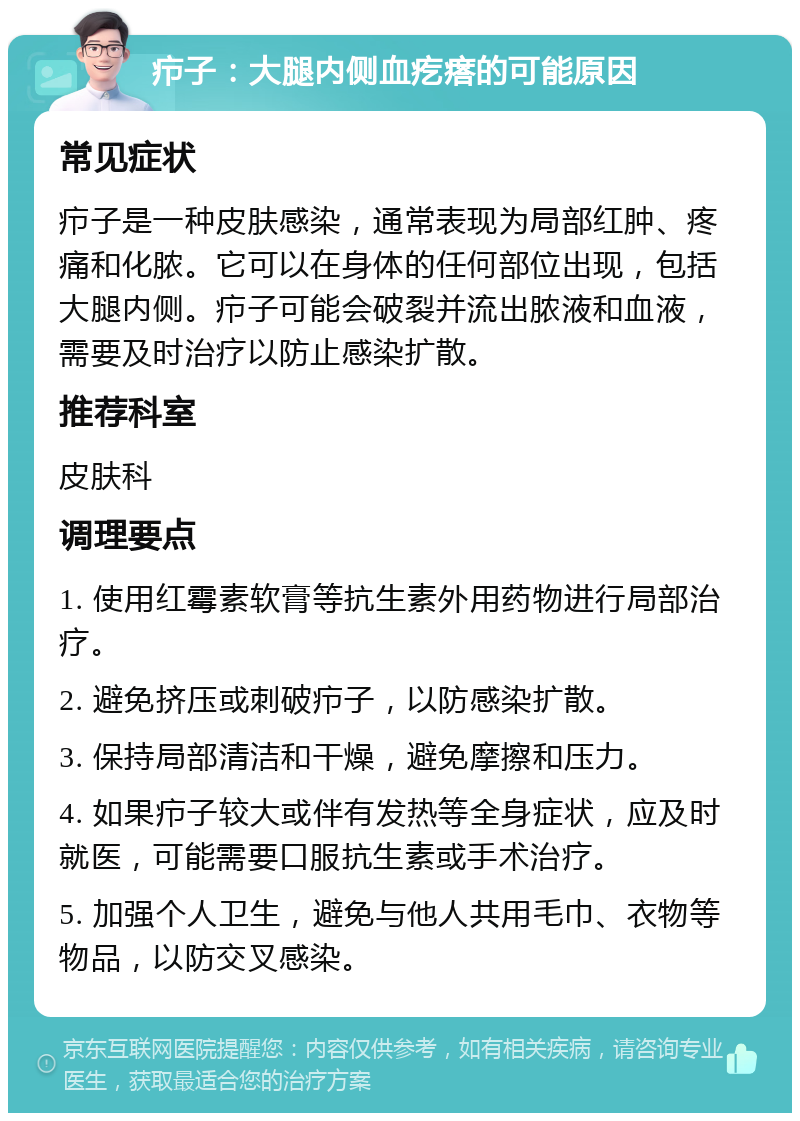 疖子：大腿内侧血疙瘩的可能原因 常见症状 疖子是一种皮肤感染，通常表现为局部红肿、疼痛和化脓。它可以在身体的任何部位出现，包括大腿内侧。疖子可能会破裂并流出脓液和血液，需要及时治疗以防止感染扩散。 推荐科室 皮肤科 调理要点 1. 使用红霉素软膏等抗生素外用药物进行局部治疗。 2. 避免挤压或刺破疖子，以防感染扩散。 3. 保持局部清洁和干燥，避免摩擦和压力。 4. 如果疖子较大或伴有发热等全身症状，应及时就医，可能需要口服抗生素或手术治疗。 5. 加强个人卫生，避免与他人共用毛巾、衣物等物品，以防交叉感染。