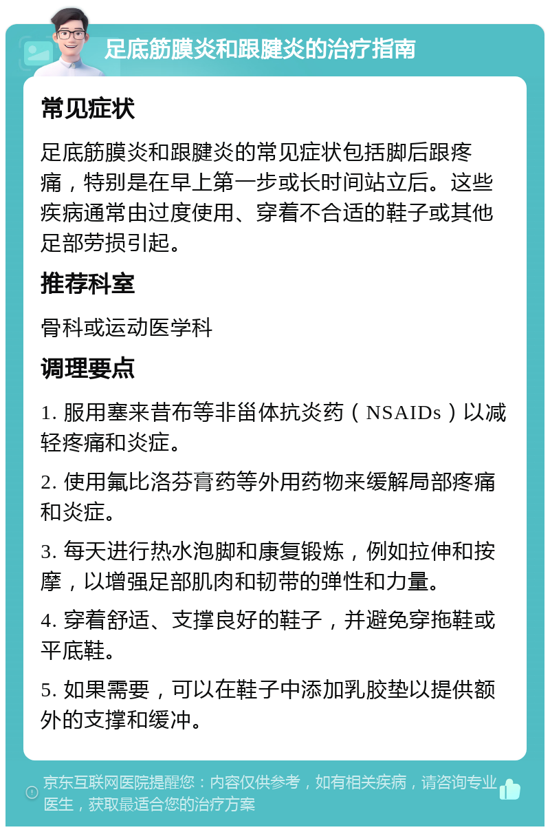 足底筋膜炎和跟腱炎的治疗指南 常见症状 足底筋膜炎和跟腱炎的常见症状包括脚后跟疼痛，特别是在早上第一步或长时间站立后。这些疾病通常由过度使用、穿着不合适的鞋子或其他足部劳损引起。 推荐科室 骨科或运动医学科 调理要点 1. 服用塞来昔布等非甾体抗炎药（NSAIDs）以减轻疼痛和炎症。 2. 使用氟比洛芬膏药等外用药物来缓解局部疼痛和炎症。 3. 每天进行热水泡脚和康复锻炼，例如拉伸和按摩，以增强足部肌肉和韧带的弹性和力量。 4. 穿着舒适、支撑良好的鞋子，并避免穿拖鞋或平底鞋。 5. 如果需要，可以在鞋子中添加乳胶垫以提供额外的支撑和缓冲。