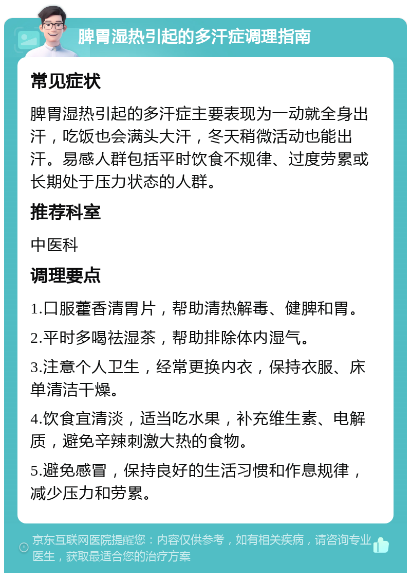 脾胃湿热引起的多汗症调理指南 常见症状 脾胃湿热引起的多汗症主要表现为一动就全身出汗，吃饭也会满头大汗，冬天稍微活动也能出汗。易感人群包括平时饮食不规律、过度劳累或长期处于压力状态的人群。 推荐科室 中医科 调理要点 1.口服藿香清胃片，帮助清热解毒、健脾和胃。 2.平时多喝祛湿茶，帮助排除体内湿气。 3.注意个人卫生，经常更换内衣，保持衣服、床单清洁干燥。 4.饮食宜清淡，适当吃水果，补充维生素、电解质，避免辛辣刺激大热的食物。 5.避免感冒，保持良好的生活习惯和作息规律，减少压力和劳累。