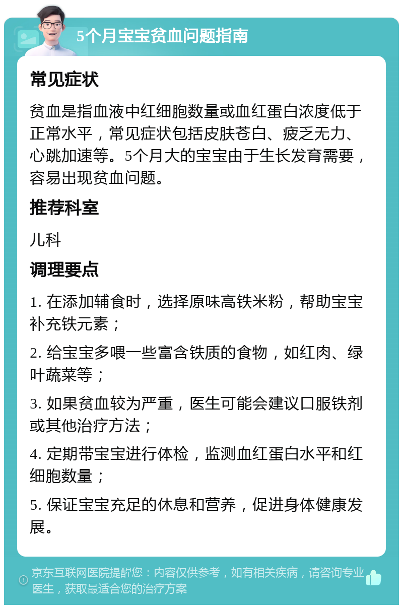 5个月宝宝贫血问题指南 常见症状 贫血是指血液中红细胞数量或血红蛋白浓度低于正常水平，常见症状包括皮肤苍白、疲乏无力、心跳加速等。5个月大的宝宝由于生长发育需要，容易出现贫血问题。 推荐科室 儿科 调理要点 1. 在添加辅食时，选择原味高铁米粉，帮助宝宝补充铁元素； 2. 给宝宝多喂一些富含铁质的食物，如红肉、绿叶蔬菜等； 3. 如果贫血较为严重，医生可能会建议口服铁剂或其他治疗方法； 4. 定期带宝宝进行体检，监测血红蛋白水平和红细胞数量； 5. 保证宝宝充足的休息和营养，促进身体健康发展。